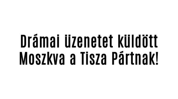 Drámai üzenetet küldött Moszkva a Tisza Pártnak!